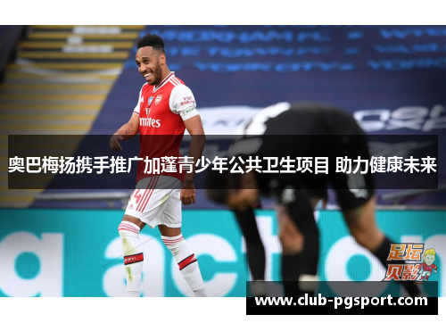 奥巴梅扬携手推广加蓬青少年公共卫生项目 助力健康未来 奥巴梅扬携手推广加蓬青少年公共卫生项目 助力健康未来