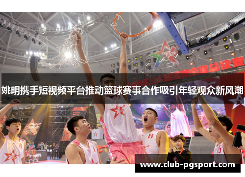 姚明携手短视频平台推动篮球赛事合作吸引年轻观众新风潮 姚明携手短视频平台推动篮球赛事合作吸引年轻观众新风潮