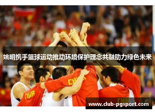 姚明携手篮球运动推动环境保护理念共融助力绿色未来