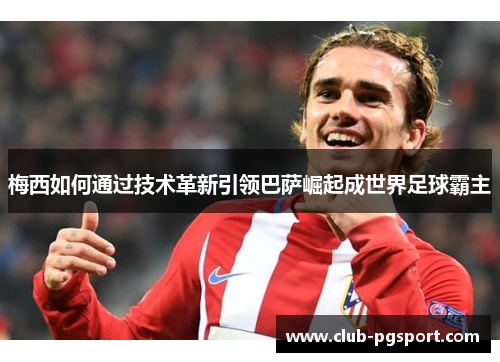 梅西如何通过技术革新引领巴萨崛起成世界足球霸主 梅西如何通过技术革新引领巴萨崛起成世界足球霸主