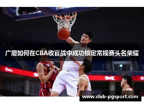广厦如何在CBA收官战中成功锁定常规赛头名荣耀 广厦如何在CBA收官战中成功锁定常规赛头名荣耀
