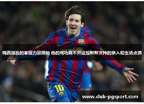 梅西背后的家庭力量揭秘 他的成功离不开这些默默支持的亲人和生活点滴