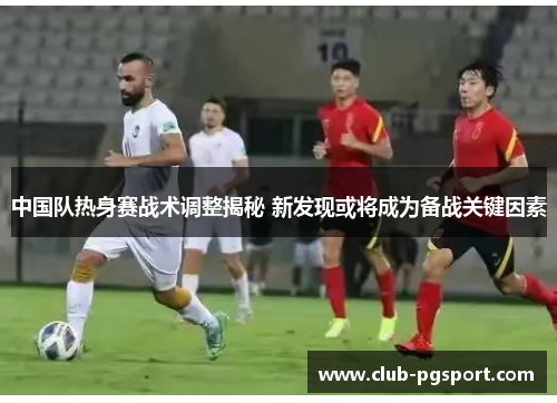 中国队热身赛战术调整揭秘 新发现或将成为备战关键因素