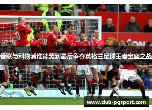 曼联与利物浦谁能笑到最后争夺英格兰足球王者宝座之战