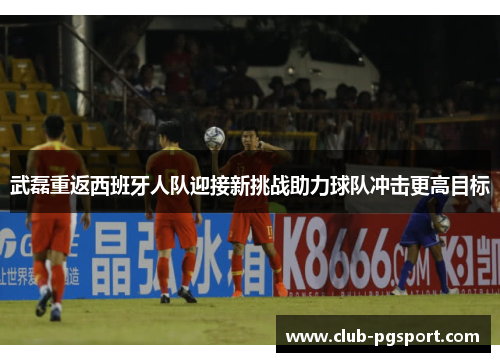 武磊重返西班牙人队迎接新挑战助力球队冲击更高目标 武磊重返西班牙人队迎接新挑战助力球队冲击更高目标