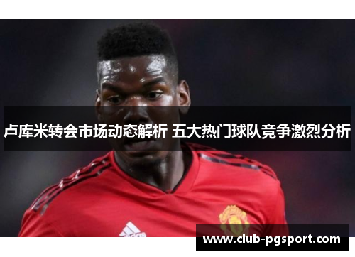 卢库米转会市场动态解析 五大热门球队竞争激烈分析