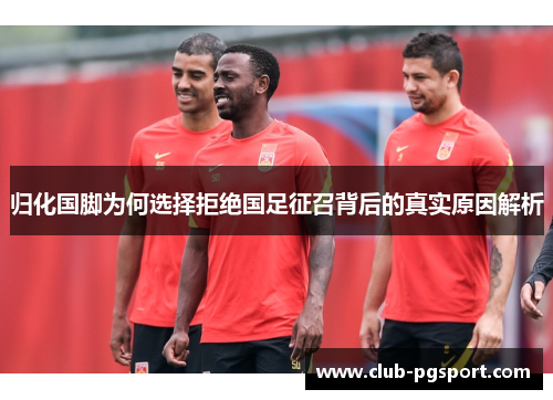 归化国脚为何选择拒绝国足征召背后的真实原因解析 归化国脚为何选择拒绝国足征召背后的真实原因解析