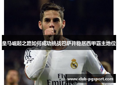 皇马崛起之路如何成功挑战巴萨并稳居西甲霸主地位 皇马崛起之路如何成功挑战巴萨并稳居西甲霸主地位
