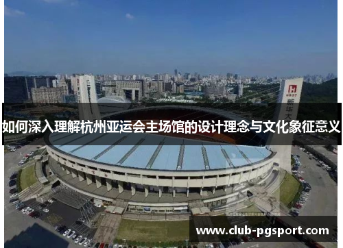 如何深入理解杭州亚运会主场馆的设计理念与文化象征意义 如何深入理解杭州亚运会主场馆的设计理念与文化象征意义