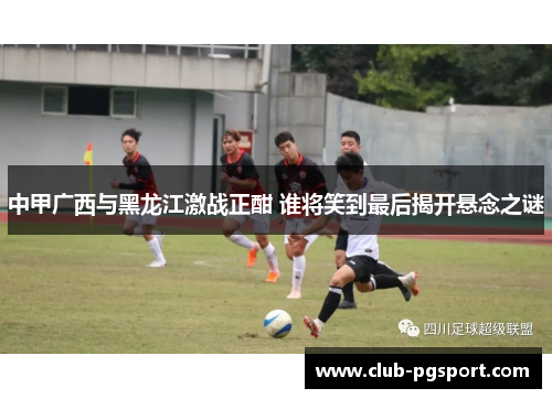 中甲广西与黑龙江激战正酣 谁将笑到最后揭开悬念之谜 中甲广西与黑龙江激战正酣 谁将笑到最后揭开悬念之谜