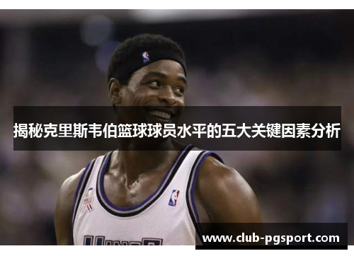 揭秘克里斯韦伯篮球球员水平的五大关键因素分析 揭秘克里斯韦伯篮球球员水平的五大关键因素分析