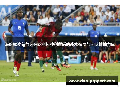 深度解读葡萄牙在欧洲杯胜利背后的战术布局与团队精神力量