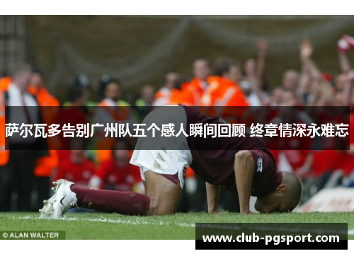 萨尔瓦多告别广州队五个感人瞬间回顾 终章情深永难忘 萨尔瓦多告别广州队五个感人瞬间回顾 终章情深永难忘