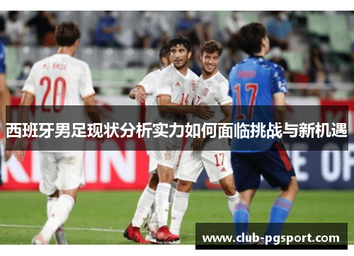 西班牙男足现状分析实力如何面临挑战与新机遇 西班牙男足现状分析实力如何面临挑战与新机遇