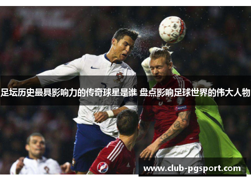 足坛历史最具影响力的传奇球星是谁 盘点影响足球世界的伟大人物