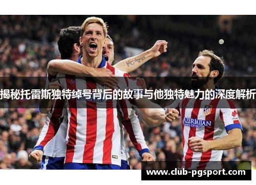揭秘托雷斯独特绰号背后的故事与他独特魅力的深度解析 揭秘托雷斯独特绰号背后的故事与他独特魅力的深度解析